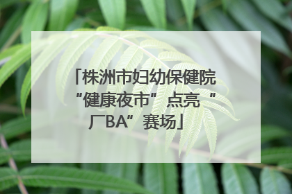 株洲市妇幼保健院“健康夜市”点亮“厂BA”赛场
