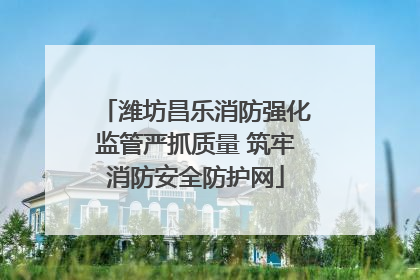 潍坊昌乐消防强化监管严抓质量 筑牢消防安全防护网