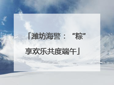 潍坊海警：“粽”享欢乐共度端午
