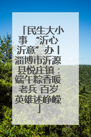 民生大小事 “沂心沂意”办丨淄博市沂源县悦庄镇：端午粽香暖老兵 百岁英雄述峥嵘