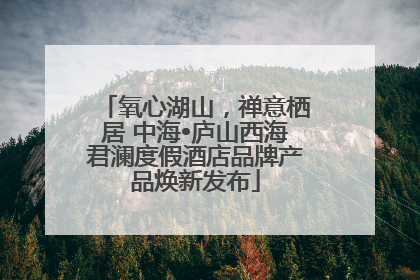 氧心湖山，禅意栖居 中海•庐山西海君澜度假酒店品牌产品焕新发布