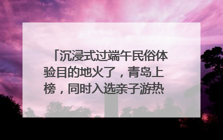 沉浸式过端午民俗体验目的地火了，青岛上榜，同时入选亲子游热门Top10