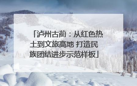 泸州古蔺：从红色热土到文旅高地 打造民族团结进步示范样板