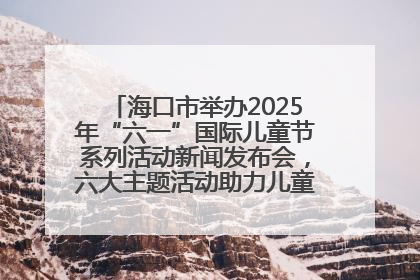 海口市举办2025年“六一”国际儿童节系列活动新闻发布会，六大主题活动助力儿童友好城市建设
