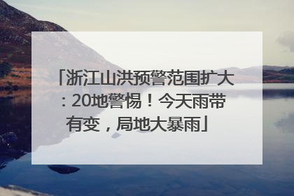 浙江山洪预警范围扩大：20地警惕！今天雨带有变，局地大暴雨