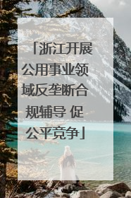 浙江开展公用事业领域反垄断合规辅导 促公平竞争