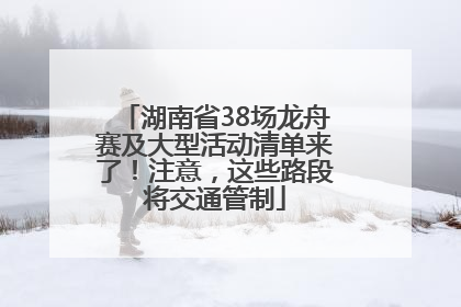 湖南省38场龙舟赛及大型活动清单来了！注意，这些路段将交通管制