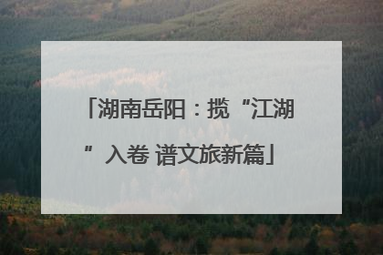 湖南岳阳：揽“江湖”入卷 谱文旅新篇