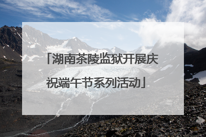 湖南茶陵监狱开展庆祝端午节系列活动