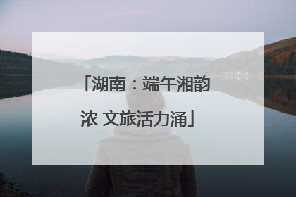 湖南：端午湘韵浓 文旅活力涌