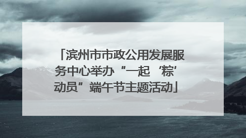 滨州市市政公用发展服务中心举办“一起‘粽’动员”端午节主题活动