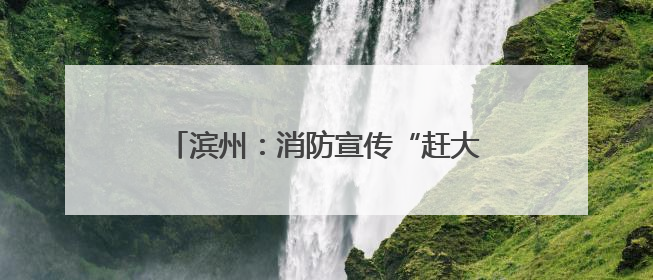 滨州：消防宣传“赶大集” 烟火味中话安全