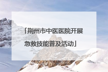 荆州市中医医院开展急救技能普及活动