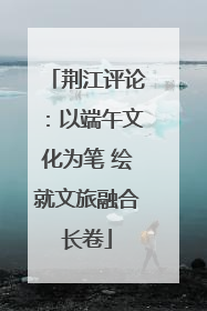 荆江评论：以端午文化为笔 绘就文旅融合长卷