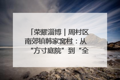 荣耀淄博｜周村区南郊镇韩家窝村：从“方寸庭院”到“全域文明”，乡村振兴的“美学革命”