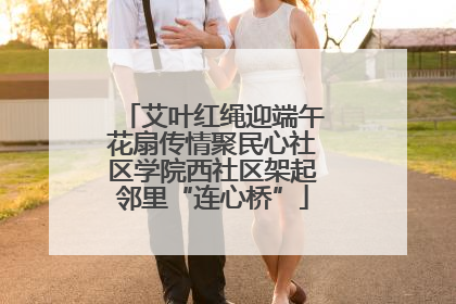 艾叶红绳迎端午花扇传情聚民心社区学院西社区架起邻里“连心桥”