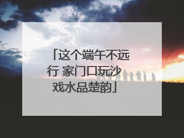 这个端午不远行 家门口玩沙戏水品楚韵