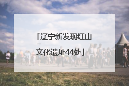 辽宁新发现红山文化遗址44处