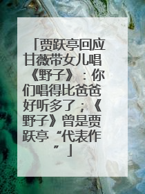 贾跃亭回应甘薇带女儿唱《野子》：你们唱得比爸爸好听多了；《野子》曾是贾跃亭“代表作”
