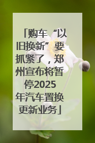 购车“以旧换新”要抓紧了，郑州宣布将暂停2025年汽车置换更新业务
