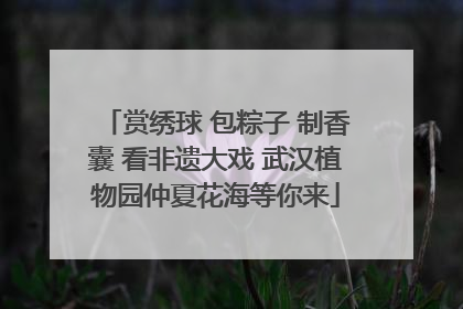 赏绣球 包粽子 制香囊 看非遗大戏 武汉植物园仲夏花海等你来