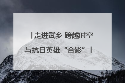 走进武乡 跨越时空与抗日英雄“合影”