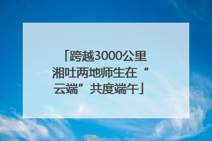 跨越3000公里 湘吐两地师生在“云端”共度端午