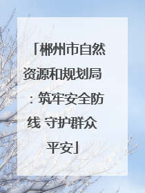 郴州市自然资源和规划局：筑牢安全防线 守护群众平安