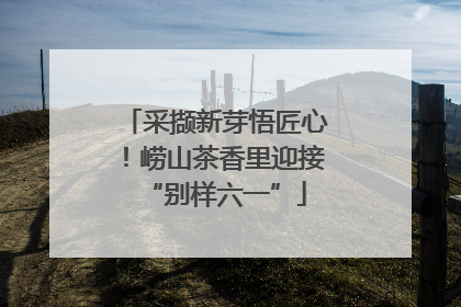 采撷新芽悟匠心！崂山茶香里迎接“别样六一”