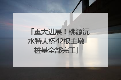 重大进展！桃源沅水特大桥42根主墩桩基全部完工