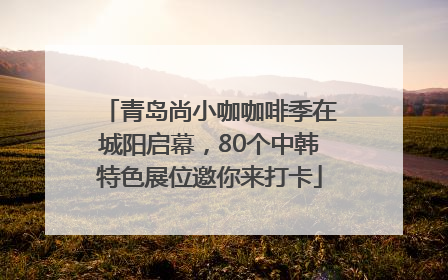 青岛尚小咖咖啡季在城阳启幕，80个中韩特色展位邀你来打卡