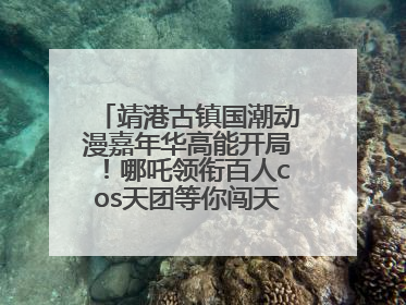 靖港古镇国潮动漫嘉年华高能开局！哪吒领衔百人cos天团等你闯天关、赢豪礼！