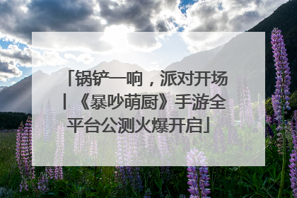 锅铲一响，派对开场丨《暴吵萌厨》手游全平台公测火爆开启