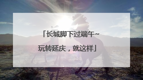 长城脚下过端午~玩转延庆，就这样