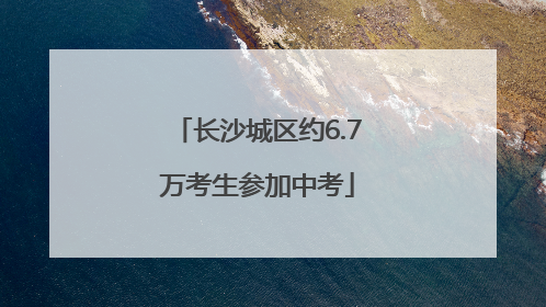 长沙城区约6.7万考生参加中考