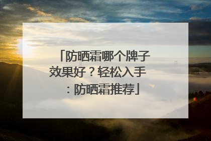 防晒霜哪个牌子效果好？轻松入手：防晒霜推荐