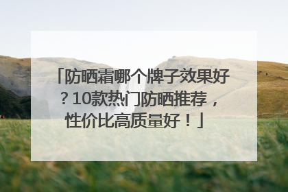 防晒霜哪个牌子效果好？10款热门防晒推荐，性价比高质量好！