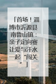 首场！淄博市沂源县南鲁山镇：亲子定向赛让爱与汗水一起“闯关”