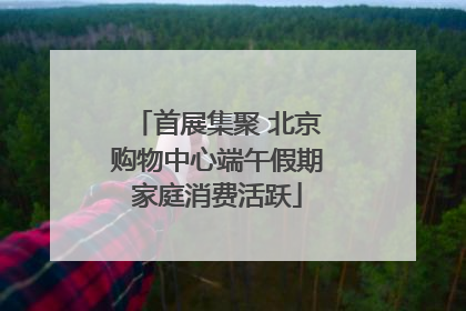 首展集聚 北京购物中心端午假期家庭消费活跃