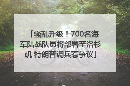 骚乱升级！700名海军陆战队员将部署至洛杉矶 特朗普调兵惹争议