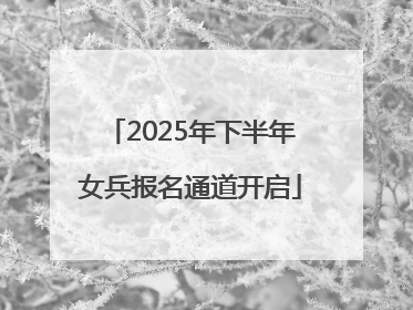 2025年下半年女兵报名通道开启