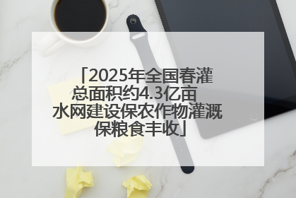 2025年全国春灌总面积约4.3亿亩 水网建设保农作物灌溉 保粮食丰收