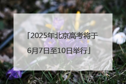 2025年北京高考将于6月7日至10日举行