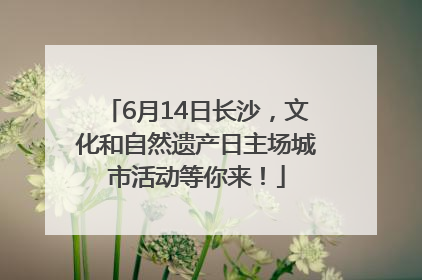 6月14日长沙，文化和自然遗产日主场城市活动等你来！